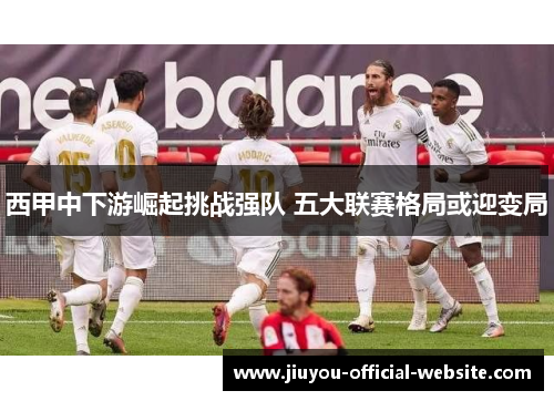 西甲中下游崛起挑战强队 五大联赛格局或迎变局