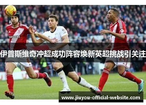 伊普斯维奇冲超成功阵容焕新英超挑战引关注